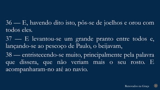 Renovados na Graça
Renovados na Graça 8
36 — E, havendo dito isto, pôs-se de joelhos e orou com
todos eles.
37 — E levantou-se um grande pranto entre todos e,
lançando-se ao pescoço de Paulo, o beijavam,
38 — entristecendo-se muito, principalmente pela palavra
que dissera, que não veriam mais o seu rosto. E
acompanharam-no até ao navio.
 