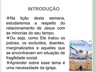 INTRODUÇÃO
10
Na lição desta semana,
estudaremos a respeito do
relacionamento de Jesus com
as minorias do seu tempo.
Ou seja, como Ele tratou os
pobres, os excluídos, doentes,
marginalizados e aqueles que
se encontravam em situação de
fragilidade social.
Aprender sobre esse tema é
uma necessidade da igreja.
 