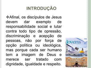 INTRODUÇÃO
11
Afinal, os discípulos de Jesus
devem dar exemplo de
responsabilidade social e lutar
contra todo tipo de opressão,
discriminação e acepção de
pessoas, não por força de
opção política ou ideológica,
mas porque cada ser humano
tem a imagem de Deus e
merece ser tratado com
dignidade, igualdade e respeito.
 