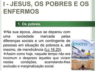 13
1. Os pobres.
Na sua época, Jesus se deparou com
uma sociedade marcada pelas
diferenças sociais e um contingente de
pessoas em situação de pobreza e, até
mesmo, de mendicância (Lc 16.20).
Assim como hoje, naquele tempo não era
incomum o desprezo àqueles que viviam
nestas condições, acarretando-lhes
exclusão e marginalização social.
I - JESUS, OS POBRES E OS
ENFERMOS
 