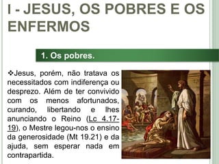 14
1. Os pobres.
Jesus, porém, não tratava os
necessitados com indiferença ou
desprezo. Além de ter convivido
com os menos afortunados,
curando, libertando e lhes
anunciando o Reino (Lc 4.17-
19), o Mestre legou-nos o ensino
da generosidade (Mt 19.21) e da
ajuda, sem esperar nada em
contrapartida.
I - JESUS, OS POBRES E OS
ENFERMOS
 