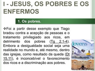 15
1. Os pobres.
Foi a partir desse exemplo que Tiago
bradou contra a acepção de pessoas e o
tratamento privilegiado aos ricos, em
detrimento dos pobres (Tg 2.1-4).
Embora a desigualdade social seja uma
realidade no mundo e, até mesmo, dentro
das igrejas, como resultado da queda (Dt
15.11), é inconcebível o favorecimento
dos ricos e a discriminação aos pobres.
I - JESUS, OS POBRES E OS
ENFERMOS
 