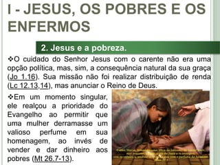 16
2. Jesus e a pobreza.
Em um momento singular,
ele realçou a prioridade do
Evangelho ao permitir que
uma mulher derramasse um
valioso perfume em sua
homenagem, ao invés de
vender e dar dinheiro aos
pobres (Mt 26.7-13).
I - JESUS, OS POBRES E OS
ENFERMOS
O cuidado do Senhor Jesus com o carente não era uma
opção política, mas, sim, a consequência natural da sua graça
(Jo 1.16). Sua missão não foi realizar distribuição de renda
(Lc 12.13,14), mas anunciar o Reino de Deus.
 