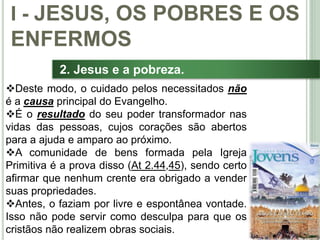 17
2. Jesus e a pobreza.
Deste modo, o cuidado pelos necessitados não
é a causa principal do Evangelho.
É o resultado do seu poder transformador nas
vidas das pessoas, cujos corações são abertos
para a ajuda e amparo ao próximo.
A comunidade de bens formada pela Igreja
Primitiva é a prova disso (At 2.44,45), sendo certo
afirmar que nenhum crente era obrigado a vender
suas propriedades.
Antes, o faziam por livre e espontânea vontade.
Isso não pode servir como desculpa para que os
cristãos não realizem obras sociais.
I - JESUS, OS POBRES E OS
ENFERMOS
 