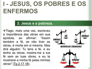 18
2. Jesus e a pobreza.
Tiago, mais uma vez, escreveu
a importância das obras em sua
epístola, ao afirmar: "Assim
também a fé, se não tiver as
obras, é morta em si mesma. Mas
dirá alguém: Tu tens a fé, e eu
tenho as obras; mostra-me a tua
fé sem as tuas obras, e eu te
mostrarei a minha fé pelas minhas
obras" (Tg 2.17,18).
I - JESUS, OS POBRES E OS
ENFERMOS
 