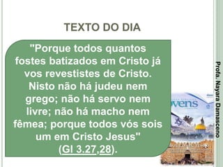 TEXTO DO DIA
2
"Porque todos quantos
fostes batizados em Cristo já
vos revestistes de Cristo.
Nisto não há judeu nem
grego; não há servo nem
livre; não há macho nem
fêmea; porque todos vós sois
um em Cristo Jesus"
(Gl 3.27,28).
Profa.NayaraDamasceno
 