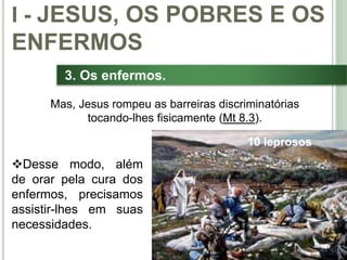 22
3. Os enfermos.
Desse modo, além
de orar pela cura dos
enfermos, precisamos
assistir-lhes em suas
necessidades.
I - JESUS, OS POBRES E OS
ENFERMOS
Mas, Jesus rompeu as barreiras discriminatórias
tocando-lhes fisicamente (Mt 8.3).
10 leprosos
 