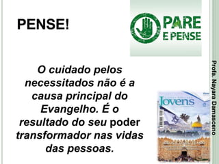 23
PENSE!
O cuidado pelos
necessitados não é a
causa principal do
Evangelho. É o
resultado do seu poder
transformador nas vidas
das pessoas.
Profa.NayaraDamasceno
 