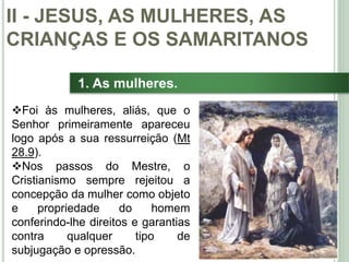27
1. As mulheres.
Foi às mulheres, aliás, que o
Senhor primeiramente apareceu
logo após a sua ressurreição (Mt
28.9).
Nos passos do Mestre, o
Cristianismo sempre rejeitou a
concepção da mulher como objeto
e propriedade do homem
conferindo-lhe direitos e garantias
contra qualquer tipo de
subjugação e opressão.
II - JESUS, AS MULHERES, AS
CRIANÇAS E OS SAMARITANOS
 