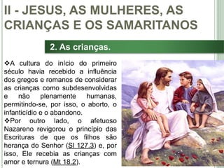 28
2. As crianças.
A cultura do início do primeiro
século havia recebido a influência
dos gregos e romanos de considerar
as crianças como subdesenvolvidas
e não plenamente humanas,
permitindo-se, por isso, o aborto, o
infanticídio e o abandono.
Por outro lado, o afetuoso
Nazareno revigorou o princípio das
Escrituras de que os filhos são
herança do Senhor (Sl 127.3) e, por
isso, Ele recebia as crianças com
amor e ternura (Mt 18.2).
II - JESUS, AS MULHERES, AS
CRIANÇAS E OS SAMARITANOS
 