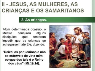 29
2. As crianças.
Em determinada ocasião, o
Mestre censurou alguns
discípulos que tentaram
impedir que as crianças se
achegassem até Ele, dizendo:
"Deixai os pequeninos e não
os estorveis de vir a mim,
porque dos tais é o Reino
dos céus" (Mt 19.14).
II - JESUS, AS MULHERES, AS
CRIANÇAS E OS SAMARITANOS
 