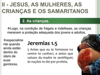 30
2. As crianças.
Logo, na condição de frágeis e indefesas, as crianças
merecem a proteção adequada dos jovens e adultos,
II - JESUS, AS MULHERES, AS
CRIANÇAS E OS SAMARITANOS
especialme
nte quando
ainda estão
dentro do
útero de
suas
genitoras.
 