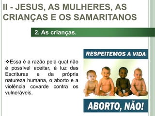 31
2. As crianças.
Essa é a razão pela qual não
é possível aceitar, à luz das
Escrituras e da própria
natureza humana, o aborto e a
violência covarde contra os
vulneráveis.
II - JESUS, AS MULHERES, AS
CRIANÇAS E OS SAMARITANOS
 