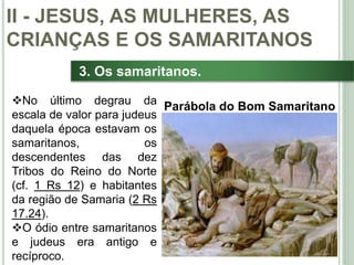 32
3. Os samaritanos.
No último degrau da
escala de valor para judeus
daquela época estavam os
samaritanos, os
descendentes das dez
Tribos do Reino do Norte
(cf. 1 Rs 12) e habitantes
da região de Samaria (2 Rs
17.24).
O ódio entre samaritanos
e judeus era antigo e
recíproco.
II - JESUS, AS MULHERES, AS
CRIANÇAS E OS SAMARITANOS
Parábola do Bom Samaritano
 