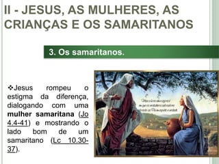 33
3. Os samaritanos.
Jesus rompeu o
estigma da diferença,
dialogando com uma
mulher samaritana (Jo
4.4-41) e mostrando o
lado bom de um
samaritano (Lc 10.30-
37).
II - JESUS, AS MULHERES, AS
CRIANÇAS E OS SAMARITANOS
 