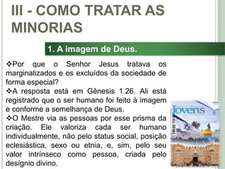 37
1. A imagem de Deus.
Por que o Senhor Jesus tratava os
marginalizados e os excluídos da sociedade de
forma especial?
A resposta está em Gênesis 1.26. Ali está
registrado que o ser humano foi feito à imagem
e conforme a semelhança de Deus.
O Mestre via as pessoas por esse prisma da
criação. Ele valoriza cada ser humano
individualmente, não pelo status social, posição
eclesiástica, sexo ou etnia, e, sim, pelo seu
valor intrínseco como pessoa, criada pelo
desígnio divino.
III - COMO TRATAR AS
MINORIAS
 