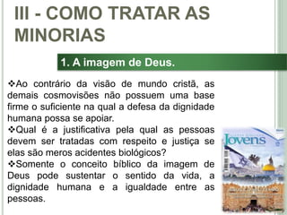 38
1. A imagem de Deus.
Ao contrário da visão de mundo cristã, as
demais cosmovisões não possuem uma base
firme o suficiente na qual a defesa da dignidade
humana possa se apoiar.
Qual é a justificativa pela qual as pessoas
devem ser tratadas com respeito e justiça se
elas são meros acidentes biológicos?
Somente o conceito bíblico da imagem de
Deus pode sustentar o sentido da vida, a
dignidade humana e a igualdade entre as
pessoas.
III - COMO TRATAR AS
MINORIAS
 