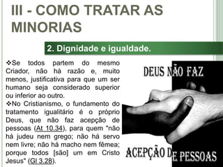 39
2. Dignidade e igualdade.
Se todos partem do mesmo
Criador, não há razão e, muito
menos, justificativa para que um ser
humano seja considerado superior
ou inferior ao outro.
No Cristianismo, o fundamento do
tratamento igualitário é o próprio
Deus, que não faz acepção de
pessoas (At 10.34), para quem "não
há judeu nem grego; não há servo
nem livre; não há macho nem fêmea;
porque todos [são] um em Cristo
Jesus" (Gl 3.28).
III - COMO TRATAR AS
MINORIAS
 