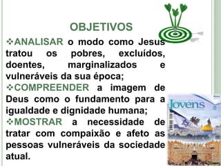 OBJETIVOS
4
ANALISAR o modo como Jesus
tratou os pobres, excluídos,
doentes, marginalizados e
vulneráveis da sua época;
COMPREENDER a imagem de
Deus como o fundamento para a
igualdade e dignidade humana;
MOSTRAR a necessidade de
tratar com compaixão e afeto as
pessoas vulneráveis da sociedade
atual.
 