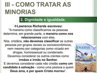 40
2. Dignidade e igualdade.
Lawrence Richards escreveu:
"A maneira como classificamos as pessoas
determina, em grande parte, a maneira como nos
relacionamos com elas.
Nós, cristãos, não devemos classificar as outras
pessoas por grupos raciais ou socioeconômicos,
nem mesmo por categorias como viciado em
drogas, homossexual ou condenado.
Devemos considerar os outros crentes como
irmãos e irmãs no Senhor.
E devemos considerar cada não cristão como um
candidato à salvação - como uma pessoa a quem
Deus ama, e por quem Cristo morreu“.
III - COMO TRATAR AS
MINORIAS
 