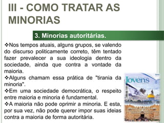 41
3. Minorias autoritárias.
Nos tempos atuais, alguns grupos, se valendo
do discurso politicamente correto, têm tentado
fazer prevalecer a sua ideologia dentro da
sociedade, ainda que contra a vontade da
maioria.
Alguns chamam essa prática de "tirania da
minoria".
Em uma sociedade democrática, o respeito
entre maioria e minoria é fundamental.
A maioria não pode oprimir a minoria. E esta,
por sua vez, não pode querer impor suas ideias
contra a maioria de forma autoritária.
III - COMO TRATAR AS
MINORIAS
 