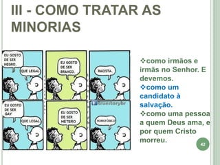 42
III - COMO TRATAR AS
MINORIAS
como irmãos e
irmãs no Senhor. E
devemos.
como um
candidato à
salvação.
como uma pessoa
a quem Deus ama, e
por quem Cristo
morreu.
 
