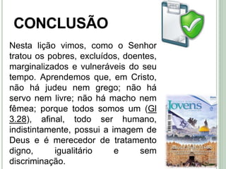45
CONCLUSÃO
Nesta lição vimos, como o Senhor
tratou os pobres, excluídos, doentes,
marginalizados e vulneráveis do seu
tempo. Aprendemos que, em Cristo,
não há judeu nem grego; não há
servo nem livre; não há macho nem
fêmea; porque todos somos um (Gl
3.28), afinal, todo ser humano,
indistintamente, possui a imagem de
Deus e é merecedor de tratamento
digno, igualitário e sem
discriminação.
 