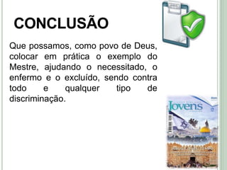 46
CONCLUSÃO
Que possamos, como povo de Deus,
colocar em prática o exemplo do
Mestre, ajudando o necessitado, o
enfermo e o excluído, sendo contra
todo e qualquer tipo de
discriminação.
 