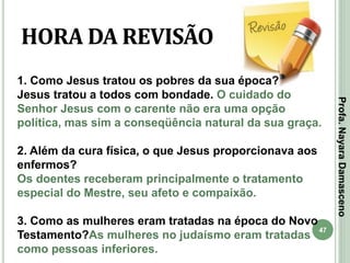 47
HORA DA REVISÃO
1. Como Jesus tratou os pobres da sua época?
Jesus tratou a todos com bondade. O cuidado do
Senhor Jesus com o carente não era uma opção
política, mas sim a conseqüência natural da sua graça.
2. Além da cura física, o que Jesus proporcionava aos
enfermos?
Os doentes receberam principalmente o tratamento
especial do Mestre, seu afeto e compaixão.
3. Como as mulheres eram tratadas na época do Novo
Testamento?As mulheres no judaísmo eram tratadas
como pessoas inferiores.
Profa.NayaraDamasceno
 