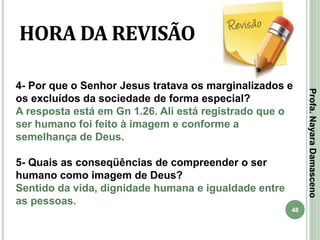 48
HORA DA REVISÃO
4- Por que o Senhor Jesus tratava os marginalizados e
os excluídos da sociedade de forma especial?
A resposta está em Gn 1.26. Ali está registrado que o
ser humano foi feito à imagem e conforme a
semelhança de Deus.
5- Quais as conseqüências de compreender o ser
humano como imagem de Deus?
Sentido da vida, dignidade humana e igualdade entre
as pessoas.
Profa.NayaraDamasceno
 
