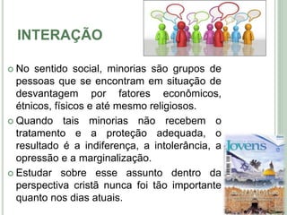 INTERAÇÃO
 No sentido social, minorias são grupos de
pessoas que se encontram em situação de
desvantagem por fatores econômicos,
étnicos, físicos e até mesmo religiosos.
 Quando tais minorias não recebem o
tratamento e a proteção adequada, o
resultado é a indiferença, a intolerância, a
opressão e a marginalização.
 Estudar sobre esse assunto dentro da
perspectiva cristã nunca foi tão importante
quanto nos dias atuais.
5
 
