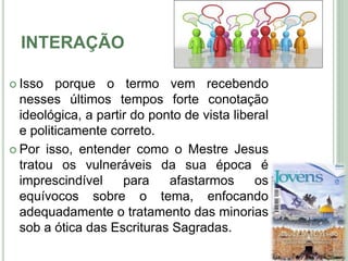 INTERAÇÃO
 Isso porque o termo vem recebendo
nesses últimos tempos forte conotação
ideológica, a partir do ponto de vista liberal
e politicamente correto.
 Por isso, entender como o Mestre Jesus
tratou os vulneráveis da sua época é
imprescindível para afastarmos os
equívocos sobre o tema, enfocando
adequadamente o tratamento das minorias
sob a ótica das Escrituras Sagradas. 6
 