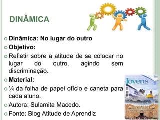 DINÂMICA
 Dinâmica: No lugar do outro
 Objetivo:
 Refletir sobre a atitude de se colocar no
lugar do outro, agindo sem
discriminação.
 Material:
 ¼ da folha de papel ofício e caneta para
cada aluno.
 Autora: Sulamita Macedo.
 Fonte: Blog Atitude de Aprendiz
7
 