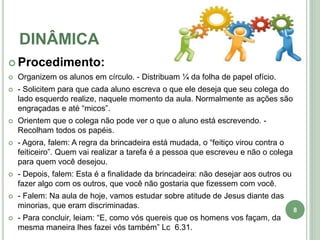 DINÂMICA
 Procedimento:
 Organizem os alunos em círculo. - Distribuam ¼ da folha de papel ofício.
 - Solicitem para que cada aluno escreva o que ele deseja que seu colega do
lado esquerdo realize, naquele momento da aula. Normalmente as ações são
engraçadas e até “micos”.
 Orientem que o colega não pode ver o que o aluno está escrevendo. -
Recolham todos os papéis.
 - Agora, falem: A regra da brincadeira está mudada, o “feitiço virou contra o
feiticeiro”. Quem vai realizar a tarefa é a pessoa que escreveu e não o colega
para quem você desejou.
 - Depois, falem: Esta é a finalidade da brincadeira: não desejar aos outros ou
fazer algo com os outros, que você não gostaria que fizessem com você.
 - Falem: Na aula de hoje, vamos estudar sobre atitude de Jesus diante das
minorias, que eram discriminadas.
 - Para concluir, leiam: “E, como vós quereis que os homens vos façam, da
mesma maneira lhes fazei vós também” Lc 6.31.
8
 