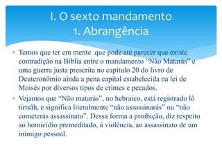  Temos que ter em mente que pode até parecer que existe
contradição na Bíblia entre o mandamento “Não Matarás” e
uma guerra justa prescrita no capítulo 20 do livro de
Deuteronômio ainda a pena capital estabelecida na lei de
Moisés por diversos tipos de crimes e pecados.
 Vejamos que “Não matarás”, no hebraico, está registrado lô
tirtsãh, e significa literalmente “não assassinarás” ou “não
cometerás assassinato”. Dessa forma a proibição, diz respeito
ao homicídio premeditado, à violência, ao assassinato de um
inimigo pessoal.
I. O sexto mandamento
1. Abrangência
 