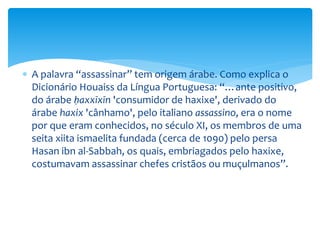  A palavra “assassinar” tem origem árabe. Como explica o
Dicionário Houaiss da Língua Portuguesa: “…ante positivo,
do árabe ḥaxxīxīn 'consumidor de haxixe', derivado do
árabe haxix 'cânhamo', pelo italiano assassino, era o nome
por que eram conhecidos, no século XI, os membros de uma
seita xiita ismaelita fundada (cerca de 1090) pelo persa
Hasan ibn al-Sabbah, os quais, embriagados pelo haxixe,
costumavam assassinar chefes cristãos ou muçulmanos”.
 