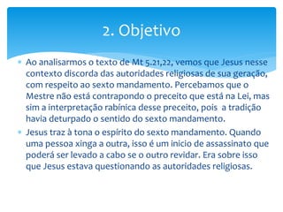  Ao analisarmos o texto de Mt 5.21,22, vemos que Jesus nesse
contexto discorda das autoridades religiosas de sua geração,
com respeito ao sexto mandamento. Percebamos que o
Mestre não está contrapondo o preceito que está na Lei, mas
sim a interpretação rabínica desse preceito, pois a tradição
havia deturpado o sentido do sexto mandamento.
 Jesus traz à tona o espírito do sexto mandamento. Quando
uma pessoa xinga a outra, isso é um inicio de assassinato que
poderá ser levado a cabo se o outro revidar. Era sobre isso
que Jesus estava questionando as autoridades religiosas.
2. Objetivo
 