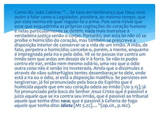 Como diz João Calvino: “…Se tens em lembrança que Deus está
assim a falar como o Legislador, pondera, ao mesmo tempo, que
por esta norma ele quer regular-te a a1ma. Pois seria risível que
esse que esquadrinha as próprias cogitações do coração humano
e nelas particularmente se detém, nada mais instruísse à
verdadeira justiça senão o corpo. Portanto, por esta lei não só se
proíbe o homicídio do coração, mas também se prescreve a
disposição interior de conservar-se a vida de um irmão. A mão, de
fato, perpetra o homicídio; concebe-o, porém, a mente, enquanto
é impregnada pela ira e pelo ódio. Vê se te possas irar contra um
irmão sem que ardas em desejo de ir à forra. Se não te podes
contra ele irar, então nem mesmo odiá-lo, uma vez que o ódio
outra coisa não é senão ira inveterada. Ainda que o dissimules e
através de vãos subterfúgios tentes desembaraçar-te dele, onde
está a ira ou o ódio, aí está a disposição maléfica. Se persistes em
tergiversar, já foi pronunciado pela boca do Espírito que é
homicida aquele que em seu coração odeia ao irmão [1Jo 3.15]; já
foi pronunciado pela boca do Senhor Jesus Cristo que é passível a
juízo aquele que se ira contra seu irmão, que é passível ao tribunal
aquele que tenha dito: raca; que é passível à Gehena de fogo
aquele que tenha dito: idiota [Mt 5.22].…”(op.cit., p.162).
 