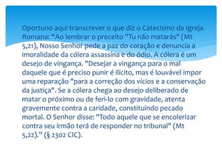  Oportuno aqui transcrever o que diz o Catecismo da Igreja
Romana: “Ao lembrar o preceito "Tu não matarás" (Mt
5,21), Nosso Senhor pede a paz do coração e denuncia a
imoralidade da cólera assassina e do ódio. A cólera é um
desejo de vingança. "Desejar a vingança para o mal
daquele que é preciso punir é ilícito, mas é louvável impor
uma reparação "para a correção dos vícios e a conservação
da justiça". Se a cólera chega ao desejo deliberado de
matar o próximo ou de feri-lo com gravidade, atenta
gravemente contra a caridade, constituindo pecado
mortal. O Senhor disse: "Todo aquele que se encolerizar
contra seu irmão terá de responder no tribunal" (Mt
5,22).” (§ 2302 CIC).
 