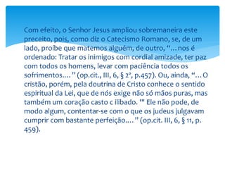  Com efeito, o Senhor Jesus ampliou sobremaneira este
preceito, pois, como diz o Catecismo Romano, se, de um
lado, proíbe que matemos alguém, de outro, “…nos é
ordenado: Tratar os inimigos com cordial amizade, ter paz
com todos os homens, levar com paciência todos os
sofrimentos.…” (op.cit., III, 6, § 2º, p.457). Ou, ainda, “…O
cristão, porém, pela doutrina de Cristo conhece o sentido
espiritual da Lei, que de nós exige não só mãos puras, mas
também um coração casto c ilibado. '" Ele não pode, de
modo algum, contentar-se com o que os judeus julgavam
cumprir com bastante perfeição.…” (op.cit. III, 6, § 11, p.
459).
 