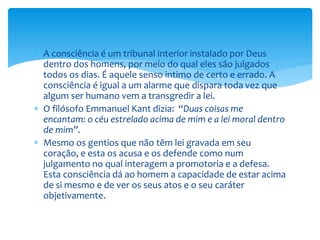  A consciência é um tribunal interior instalado por Deus
dentro dos homens, por meio do qual eles são julgados
todos os dias. É aquele senso intimo de certo e errado. A
consciência é igual a um alarme que dispara toda vez que
algum ser humano vem a transgredir a lei.
 O filósofo Emmanuel Kant dizia: “Duas coisas me
encantam: o céu estrelado acima de mim e a lei moral dentro
de mim”.
 Mesmo os gentios que não têm lei gravada em seu
coração, e esta os acusa e os defende como num
julgamento no qual interagem a promotoria e a defesa.
Esta consciência dá ao homem a capacidade de estar acima
de si mesmo e de ver os seus atos e o seu caráter
objetivamente.
 