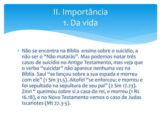  Não se encontra na Bíblia ensino sobre o suicídio, a
não ser o “Não matarás”. Mas podemos notar três
casos de suicídio no Antigo Testamento, mas veja que
o verbo “suicidar” não aparece nenhuma vez na
Bíblia. Saul “se lançou sobre a sua espada e morreu
com ele” (1 Sm 31.5). Aitofel “se enforcou: e morreu e
foi sepultado na sepultura de seu pai” (2 Sm 17.23).
Zinri “ queimou sobre si a casa do rei, e morreu (1 Rs
16.18), e no Novo Testamento vemos o caso de Judas
Iscariotes (Mt 27.3-5).
II. Importância
1. Da vida
 