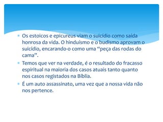  Os estoicos e epicureus viam o suicídio como saída
honrosa da vida. O hinduísmo e o budismo aprovam o
suicídio, encarando-o como uma “peça das rodas do
cama”.
 Temos que ver na verdade, é o resultado do fracasso
espiritual na maioria dos casos atuais tanto quanto
nos casos registados na Bíblia.
 É um auto assassinato, uma vez que a nossa vida não
nos pertence.
 