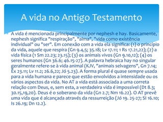  A vida é mencionada principalmente por nephesh e hay. Basicamente,
nephesh significa "respiração", "alma", "vida como existência
individual" ou "ser". Em conexão com a vida ela significa: (1) o princípio
da vida, aquele que respira (Gn 9.4,5; 35.18; Lv 17.11; 1 Rs 17.21,22); (2) a
vida física (1 Sm 22.23; 23.15); (3) os animais vivos (Gn 9.10,12); (4) os
seres humanos (Gn 36.6; 46.15-27). A palavra hebraica hay no singular
geralmente refere-se à vida animal (KJV, "animais selvagens", Gn 7.14;
Êx 23.11; Lv 11.2; 26.6,22; Jó 5.23). A forma plural é quase sempre usada
para a vida humana e parece que estão envolvidos a intensidade ou os
vários aspectos da vida. No AT a vida está associada a uma correta
relação com Deus, e, sem esta, a verdadeira vida é impossível (Dt 8.3;
30.15,19,20). Deus é o soberano da vida (Gn 2.7; Nm 16.22). O AT prevê
uma vida que é alcançada através da ressurreição (Jó 19. 25-27; SI 16.10;
Is 26.19; Dn 12.2).
A vida no Antigo Testamento
 