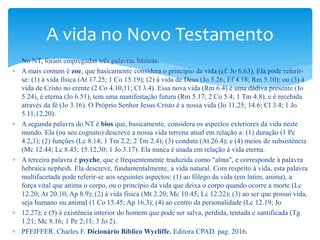  No NT, foram empregadas três palavras básicas.
 A mais comum é zoe, que basicamente considera o princípio da vida (cf. Jo 6.63). Ela pode referir-
se: (1) à vida física (At 17.25; 1 Co 15.19); (2) à vida de Deus (Jo 5.26; Ef 4.18; Rm 5.10); ou (3) à
vida de Cristo no crente (2 Co 4.10,11; Cl 3.4). Essa nova vida (Rm 6.4) é uma dádiva presente (Jo
5.24), é eterna (Jo 6.51), tem uma manifestação futura (Rm 5.17; 2 Co 5.4; 1 Tm 4.8), e é recebida
através da fé (Jo 3.16). O Próprio Senhor Jesus Cristo é a nossa vida (Jo 11.25; 14.6; Cl 3.4; 1 Jo
5.11,12,20).
 A segunda palavra do NT é bios que, basicamente, considera os aspectos exteriores da vida neste
mundo. Ela (ou seu cognato) descreve a nossa vida terrena atual em relação a: (1) duração (1 Pe
4.2,3); (2) funções (Lc 8.14; 1 Tm 2.2; 2 Tm 2.4); (3) conduta (At 26.4); e (4) meios de subsistência
(Mc 12.44; Lc 8.43; 15.12,30; 1 Jo 3.17). Ela nunca é usada em relação à vida eterna.
 A terceira palavra é psyche, que é frequentemente traduzida como "alma", e corresponde à palavra
hebraica nephesh. Ela descreve, fundamentalmente, a vida natural. Com respeito à vida, esta palavra
multifacetada pode referir-se aos seguintes aspectos: (1) ao fôlego da vida (em latim, anima), a
força vital que anima o corpo, ou o princípio da vida que deixa o corpo quando ocorre a morte (Lc
12.20; At 20.10; Ap 8.9); (2) à vida física (Mt 2.20; Mc 10.45; Lc 12.22); (3) ao ser que possui vida,
seja humano ou animal (1 Co 15.45; Ap 16.3); (4) ao centro da personalidade (Lc 12.19; Jo
 12.27); e (5) à existência interior do homem que pode ser salva, perdida, tentada e santificada (Tg
1.21; Mc 8.16; 1 Pe 2;11; 3 Jo 2).
 PFEIFFER .Charles F. Dicionário Bíblico Wycliffe. Editora CPAD. pag. 2016.
A vida no Novo Testamento
 
