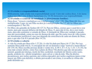  4.1 O cristão e a responsabilidade social.
 Biblicamente, todo cristão tem responsabilidade social. Caim não cuidou disso. A lei áurea
indica isso (Mt 7.12). O Bom Samaritano (Lc 10.30) demonstra essa responsabilidade.
 4.2 O cristão e o controle da natalidade (o planejamento familiar)
 Deus disse: “crescei e multiplicai-vos e enchei a terra” (Gn 1.28). Mas Deus não deu um
multiplicador. Logo, ter um filho ou dois já é multiplicação. No VT não ter filhos era
constrangedor (1 Sm 20).
 Os filhos são galardão do Senhor (Sl 127.3). Para ter filhos, cremos que o casal deve orar
muito, para que nasçam debaixo da bênção de Deus. E, para não tê-los, deve orar muito
mais, para não contrariar a vontade de Deus. A limitação de filhos por vaidade é pecado,
mas por necessidade, como no caso de doença da mãe, que lhe cause risco de vida cremos
ser moralmente justificável; mas isso depende da consciência de cada um diante de Deus,
pois o que não é de fé é pecado (Rm 14.23).
 4.3 O cristão e o aborto
 A vida foi criada por Deus (Gn 1.27,28). A vida foi dada por Deus (At 17.26). Por isso,
somente Deus pode tirá-la. A concepção de um ser humano é algo “terrível e maravilhoso”
(Sl 139.14). Deus escolhe pessoas desde o ventre (Ex. Is 49.1; Jr 1.5; Lc 1.15; 1.31-35). Se
uma mãe comete aborto, como fica o plano de Deus? Há abortos que não são pecados:
natural, quando por doença, morte do feto; acidental, resultante de fatores como susto,
queda, acidente etc.; aborto terapêutico: para salvar a vida da mãe. Mas há abortos
pecaminosos: por razões egoístas; por estética (pecado), por razões eugênicas (para evitar
nascer um filho com defeito); o aborto provocado é um crime, é covardia (a vítima não
pode defender-se).
 