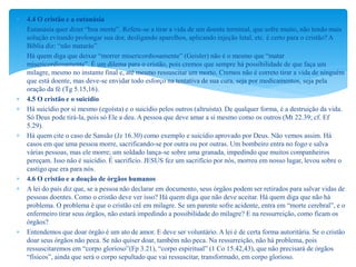  4.4 O cristão e a eutanásia
 Eutanásia quer dizer “boa morte”. Refere-se a tirar a vida de um doente terminal, que sofre muito, não tendo mais
solução evitando prolongar sua dor, desligando aparelhos, aplicando injeção letal, etc. é certo para o cristão? A
Bíblia diz: “não matarás”.
 Há quem diga que deixar “morrer misericordiosamente” (Geisler) não é o mesmo que “matar
misericordiosamente”. É um dilema para o cristão, pois cremos que sempre há possibilidade de que faça um
milagre, mesmo no instante final e, até mesmo ressuscitar um morto. Cremos não é correto tirar a vida de ninguém
que está doente, mas deve-se envidar todo esforço na tentativa de sua cura, seja por medicamentos, seja pela
oração da fé (Tg 5.15,16).
 4.5 O cristão e o suicídio
 Há suicídio por si mesmo (egoísta) e o suicídio pelos outros (altruísta). De qualquer forma, é a destruição da vida.
Só Deus pode tirá-la, pois só Ele a deu. A pessoa que deve amar a si mesmo como os outros (Mt 22.39; cf. Ef
5.29).
 Há quem cite o caso de Sansão (Jz 16.30) como exemplo e suicídio aprovado por Deus. Não vemos assim. Há
casos em que uma pessoa morre, sacrificando-se por outra ou por outras. Um bombeiro entra no fogo e salva
várias pessoas, mas ele morre; um soldado lança-se sobre uma granada, impedindo que muitos companheiros
pereçam. Isso não é suicídio. É sacrifício. JESUS fez um sacrifício por nós, morreu em nosso lugar, levou sobre o
castigo que era para nós.
 4.6 O cristão e a doação de órgãos humanos
 A lei do país diz que, se a pessoa não declarar em documento, seus órgãos podem ser retirados para salvar vidas de
pessoas doentes. Como o cristão deve ver isso? Há quem diga que não deve aceitar. Há quem diga que não há
problema. O problema é que o cristão crê em milagre. Se um parente sofre acidente, entra em “morte cerebral”, e o
enfermeiro tirar seus órgãos, não estará impedindo a possibilidade do milagre? E na ressurreição, como ficam os
órgãos?
 Entendemos que doar órgão é um ato de amor. E deve ser voluntário. A lei é de certa forma autoritária. Se o cristão
doar seus órgãos não peca. Se não quiser doar, também não peca. Na ressurreição, não há problema, pois
ressuscitaremos em “corpo glorioso”(Fp 3.21), “corpo espiritual” (1 Co 15.42,43), que não precisará de órgãos
“físicos”, ainda que será o corpo sepultado que vai ressuscitar, transformado, em corpo glorioso.
 