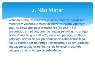  Verbo hebraico rãtsah,ss "assassinar, matar", cuja ideia é
matar com violência e matar de maneira injusta. Aparece
aqui, no Decálogo, pela primeira vez (Êx 20.13). Foi
encontrado um só cognato nas línguas semíticas, no antigo
árabe do norte, que indica "quebrar em pedaço, estilhaçar,
golpear". Apesar de sua predominância como termo legal
nas 47 ocorrências no Antigo Testamento, e de ser usado na
linguagem cotidiana, nenhuma raiz foi encontrada nos
códigos de lei do Antigo Oriente Médio.
2. Não Matar
 