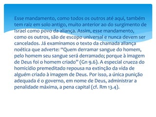  Esse mandamento, como todos os outros até aqui, também
tem raiz em solo antigo, muito anterior ao do surgimento de
Israel como povo da aliança. Assim, esse mandamento,
como os outros, são de escopo universal e nunca devem ser
cancelados. Já examinamos o texto da chamada aliança
noética que adverte: “Quem derramar sangue do homem,
pelo homem seu sangue será derramado; porque à imagem
de Deus foi o homem criado” (Gn 9.6). A especial crueza do
homicídio premeditado repousa na extinção da vida de
alguém criado à imagem de Deus. Por isso, a única punição
adequada é o governo, em nome de Deus, administrar a
penalidade máxima, a pena capital (cf. Rm 13.4).
 