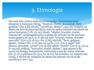  Há mais oito verbos hebraicos no Antigo Testamento para
designar a matança: hãrag, "destruir, matar, assassinar, ferir,
golpear" (Gn 4.8); zãvah,' "sacrificar, abater", que diz respeito ao
abate de animal para sacrifício, mas se aplica também ao abate de
seres humanos (2 Rs 23.20); tãvah, "abater, trucidar, matar,
massacrar", empregado para o abate de animais ou de pessoas
numa guerra (Is 34.2, 6; Jr 48.15); müt "morrer, matar, mandar
executar" (Gn 2.17; 18.25; 1 Rs 17.18); nãchãh, "ferir, golpear,
abater, matar" (Êx 21.12; Nm 22.23; Êx 7.17; 17.6.); nqph "pôr
abaixo, derrubar, cortar" (Jó 19.26); qãtal, "matar" (Jó 13.15; 24.14;
SI 139.19) ,shãhat, "executar, matar, abater", que aparece 84
vezes no Antigo Testamento, indicando o ato de matar animais
(Gn 37.31) e pessoas (Is 57.5; Ez 16.21). No entanto, na maioria das
vezes, o termo diz respeito ao abate de animais no ritual de
sacrifício (1 Sm 1.25).
3. Etimologia
 